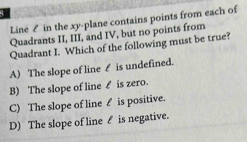 Line £ in the xy -plane contains points from each of
Quadrants II, III, and IV, but no points from
Quadrant I. Which of the following must be true?
A) The slope of line £ is undefined.
B) The slope of line £ is zero.
C) The slope of line £ is positive.
D) The slope of line l is negative.