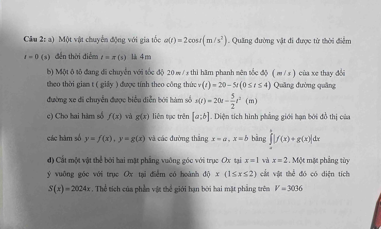 Một vật chuyển động với gia tốc a(t)=2cos t(m/s^2). Quãng đường vật đi được từ thời điểm
t=0 (s) đến thời điểm t=π (s) là 4m
b) Một ô tô đang di chuyển với tốc độ 20 m /s thì hãm phanh nên tốc độ ( m / s ) của xe thay đổi 
theo thời gian t ( giây ) được tính theo công thức v(t)=20-5t(0≤ t≤ 4) Quãng đường quãng 
đường xe di chuyển được biểu diễn bởi hàm số s(t)=20t- 5/2 t^2(m)
c) Cho hai hàm số f(x) và g(x) liên tục trên [a;b]. Diện tích hình phẳng giới hạn bởi đồ thị của 
các hàm số y=f(x), y=g(x) và các đường thắng x=a, x=b bǎng ∈tlimits _a^b|f(x)+g(x)|dx
d) Cắt một vật thể bởi hai mặt phẳng vuông góc với trục Ox tại x=1 và x=2. Một mặt phẳng tùy
ý vuông góc với trục Ox tại điểm có hoành độ x(1≤ x≤ 2) cắt vật thể đó có diện tích
S(x)=2024x. Thể tích của phần vật thể giới hạn bởi hai mặt phẳng trên V=3036