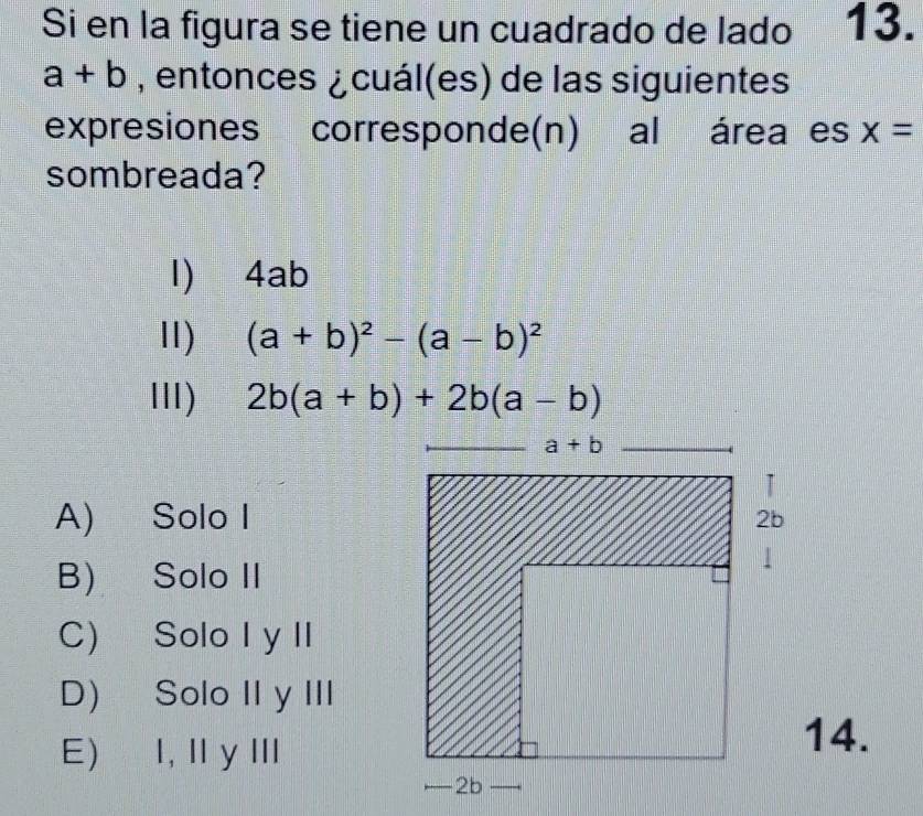 Si en la figura se tiene un cuadrado de lado 13.
a+b , entonces ¿cuál(es) de las siguientes
expresiones corresponde(n) al área es x=
sombreada?
1)4ab
Ⅱ) (a+b)^2-(a-b)^2
lII) 2b(a+b)+2b(a-b)
A) Solo I
B) Solo II
C) Solo I y II
D) Solo II y III
E) I, I y Ⅲ
14.