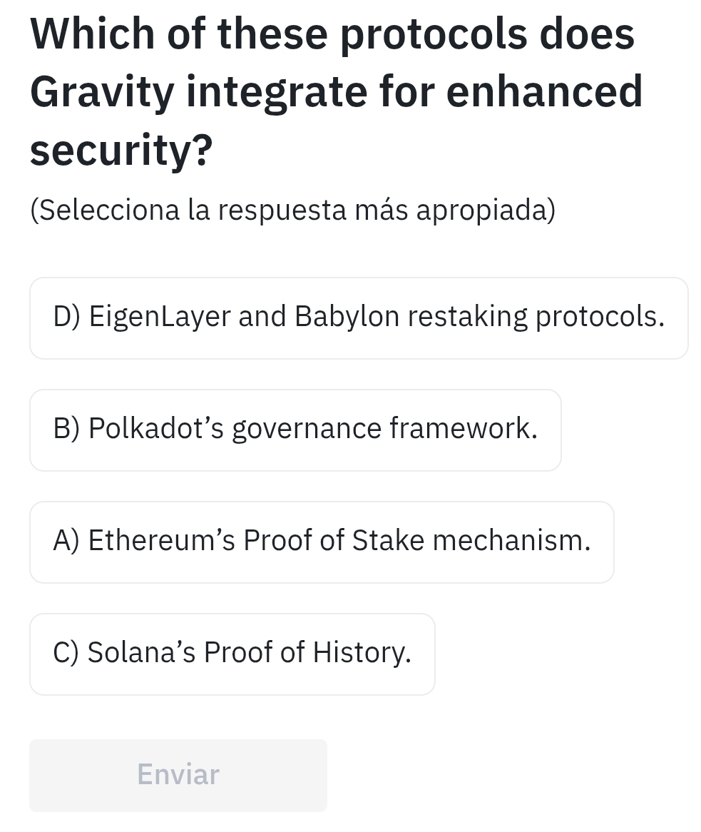 Which of these protocols does
Gravity integrate for enhanced
security?
(Selecciona la respuesta más apropiada)
D) EigenLayer and Babylon restaking protocols.
B) Polkadot’s governance framework.
A) Ethereum’s Proof of Stake mechanism.
C) Solana’s Proof of History.
Enviar