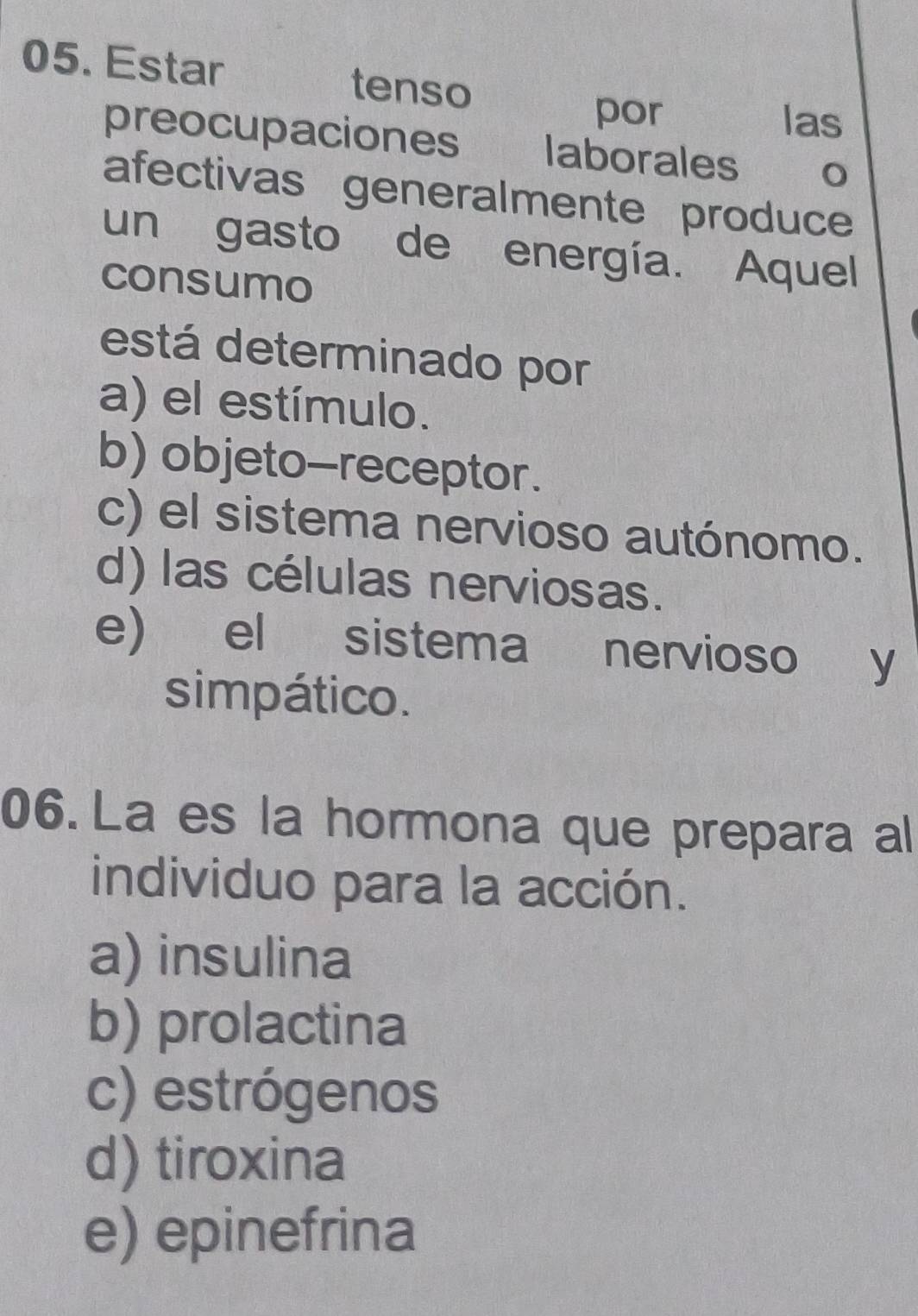 Estar tenso
por las
preocupaciones laborales 0
afectivas generalmente produce
un gasto de energía. Aquel
consumo
está determinado por
a) el estímulo.
b) objeto-receptor.
c) el sistema nervioso autónomo.
d) las células nerviosas.
e) el sistema nervioso y
simpático.
06. La es la hormona que prepara al
individuo para la acción.
a) insulina
b) prolactina
c) estrógenos
d) tiroxina
e) epinefrina