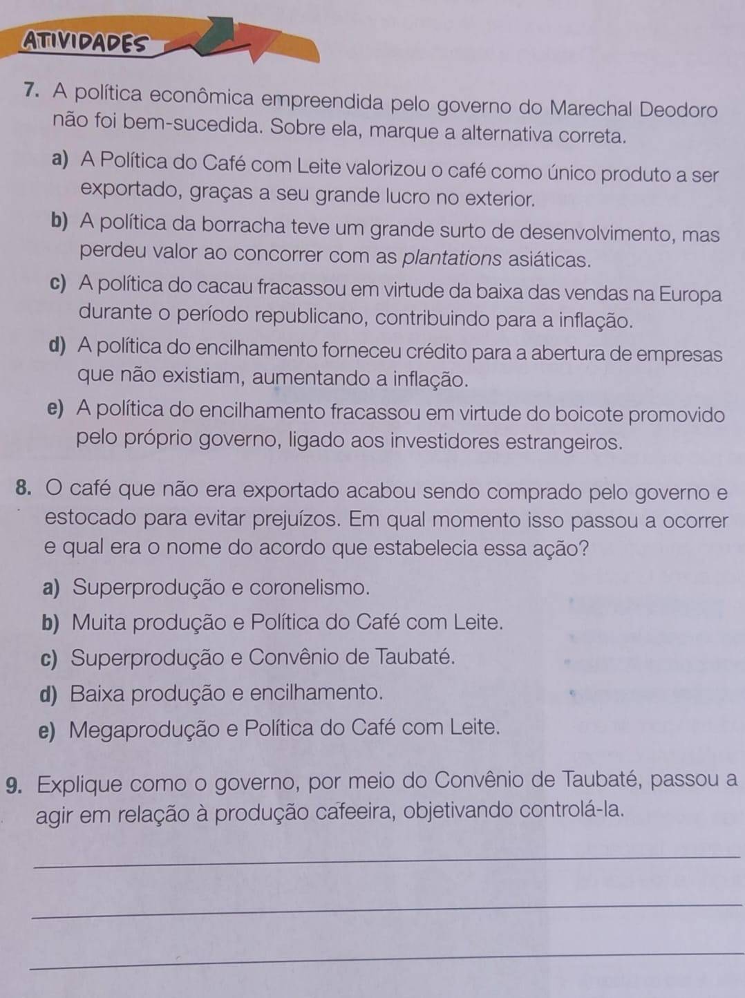 ATIVIDADES
7. A política econômica empreendida pelo governo do Marechal Deodoro
não foi bem-sucedida. Sobre ela, marque a alternativa correta.
a) A Política do Café com Leite valorizou o café como único produto a ser
exportado, graças a seu grande lucro no exterior.
b) A política da borracha teve um grande surto de desenvolvimento, mas
perdeu valor ao concorrer com as plantations asiáticas.
c) A política do cacau fracassou em virtude da baixa das vendas na Europa
durante o período republicano, contribuindo para a inflação.
d) A política do encilhamento forneceu crédito para a abertura de empresas
que não existiam, aumentando a inflação.
e) A política do encilhamento fracassou em virtude do boicote promovido
pelo próprio governo, ligado aos investidores estrangeiros.
8. O café que não era exportado acabou sendo comprado pelo governo e
estocado para evitar prejuízos. Em qual momento isso passou a ocorrer
e qual era o nome do acordo que estabelecia essa ação?
a) Superprodução e coronelismo.
b) Muita produção e Política do Café com Leite.
c) Superprodução e Convênio de Taubaté.
d) Baixa produção e encilhamento.
e) Megaprodução e Política do Café com Leite.
9. Explique como o governo, por meio do Convênio de Taubaté, passou a
agir em relação à produção cafeeira, objetivando controlá-la.
_
_
_