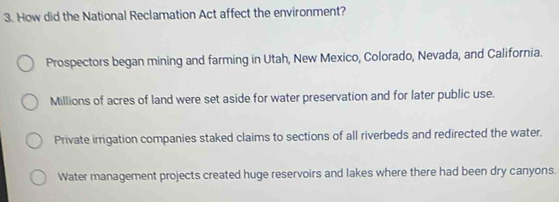 How did the National Reclamation Act affect the environment?
Prospectors began mining and farming in Utah, New Mexico, Colorado, Nevada, and California.
Millions of acres of land were set aside for water preservation and for later public use.
Private irrigation companies staked claims to sections of all riverbeds and redirected the water.
Water management projects created huge reservoirs and lakes where there had been dry canyons.