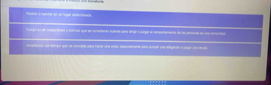 insttur una moratoría 
Residir o habitar en un lugar determinado. 
Conjunto de costumbres y normas que se consideran buenas para dirigir o juzgar el comportamiento de las personas en una comunidad. 
Ampliación del tiempo que se concede para hacer una cosa, especialmente para cumplir una obligación o pagar una deuda.