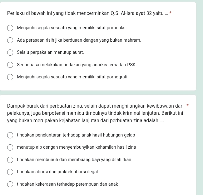 Perilaku di bawah ini yang tidak mencerminkan Q.S. Al-Isra ayat 32 yaitu ... *
Menjauhi segala sesuatu yang memiliki sifat pornoaksi.
Ada perasaan risih jika berduaan dengan yang bukan mahram.
Selalu perpakaian menutup aurat.
Senantiasa melakukan tindakan yang anarkis terhadap PSK.
Menjauhi segala sesuatu yang memiliki sifat pornografı.
Dampak buruk dari perbuatan zina, selain dapat menghilangkan kewibawaan dari *
pelakunya, juga berpotensi memicu timbulnya tindak kriminal lanjutan. Berikut ini
yang bukan merupakan kejahatan lanjutan dari perbuatan zina adalah ....
tindakan penelantaran terhadap anak hasil hubungan gelap
menutup aib dengan menyembunyikan kehamilan hasil zina
tindakan membunuh dan membuang bayi yang dilahirkan
tindakan aborsi dan praktek aborsi ilegal
tindakan kekerasan terhadap perempuan dan anak