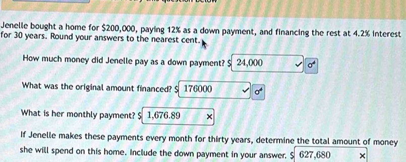 Jenelle bought a home for $200,000, paying 12% as a down payment, and financing the rest at 4.2% interest 
for 30 years. Round your answers to the nearest cent. 
How much money did Jenelle pay as a down payment? $ 24,000 sigma^4
What was the original amount financed? $ 176000 sigma^4
What is her monthly payment? $ 1,676.89 × 
If Jenelle makes these payments every month for thirty years, determine the total amount of money 
she will spend on this home. Include the down payment in your answer. $ 627,680