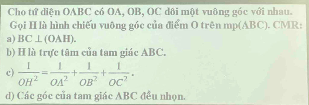 Cho tứ diện OABC có OA, OB, OC đôi một vuông góc với nhau. 
Gọi H là hình chiếu vuông góc của điểm O trên mp(ABC). CMR: 
a) BC⊥ (OAH). 
b) H là trực tâm của tam giác ABC. 
c)  1/OH^2 = 1/OA^2 + 1/OB^2 + 1/OC^2 . 
d) Các góc của tam giác ABC đều nhọn.