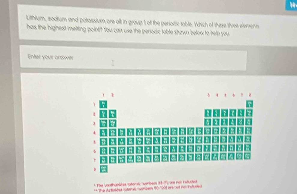 Lithium, sodium and potassium are all in group 1 of the periodic table. Which of these three elements
has the highest melting point? You can use the períodic table shown below to help you
Enter your answer
* The Lanthanides (atomic numbers 3 
** The Actinides (stomic numbers PO=I(△ t) are not not included .