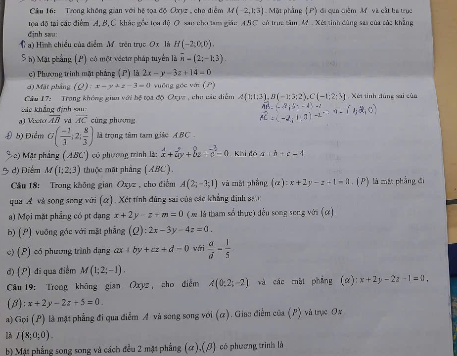 Trong không gian với hệ tọa độ Oxyz , cho điểm M(-2;1;3). Mặt phẳng (P) đi qua điểm M và cắt ba trục
tọa độ tại các điểm A, B,C khác gốc tọa độ O sao cho tam giác ABC có trực tâm M. Xét tính đúng sai của các khẳng
định sau:
9 a) Hình chiếu của điểm Môtrên trục Ox là H(-2;0;0).
* b) Mặt phẳng (P) có một véctơ pháp tuyến là vector n=(2;-1;3).
c) Phương trình mặt phẳng (P) là 2x-y-3z+14=0
d) Mặt phẳng (Q) : x-y+z-3=0 vuông góc với (P)
Câu 17:  Trong không gian với hệ tọa độ Oxyz , cho các điểm A(1;1;3),B(-1;3;2),C(-1;2;3).  Xét tính đúng sai của
các khẳng định sau:
a) Vectơ vector AB và overline AC cùng phương.
D  b) Điểm G( (-1)/3 ;2; 8/3 ) là trọng tâm tam giác ABC .
(c) Mặt phẳng (ABC) có phương trình là: beginarrayr A+hat ay+hat bz+hat c=beginarrayr -3 cendarray =0. Khi đó a+b+c=4
d) Điểm M(1;2;3) thuộc mặt phẳng (ABC).
Câu 18: Trong không gian Oxyz , cho điểm A(2;-3;1) và mặt phẳng (α): x+2y-z+1=0. (P) là mặt phẳng đi
qua A và song song với (α). Xét tính đúng sai của các khẳng định sau:
a) Mọi mặt phẳng có pt dạng x+2y-z+m=0 (m là tham số thực) đều song song với (α) .
b) (P) vuông góc với mặt phẳng ( 2) : 2x-3y-4z=0.
c) (P) có phương trình dạng ax+by+cz+d=0 với  a/d = 1/5 ·
d) (P) đi qua điểm M(1;2;-1).
Câu 19: Trong không gian Oxyz , cho điểm A(0;2;-2) và các mặt phẳng (α): x+2y-2z-1=0,
(β): x+2y-2z+5=0.
a) Gọi (P) là mặt phẳng đi qua điểm A và song song với (α). Giao điểm của (P) và trục Ox
là I(8;0;0).
b) Mặt phẳng song song và cách đều 2 mặt phẳng (α),(β) có phương trình là