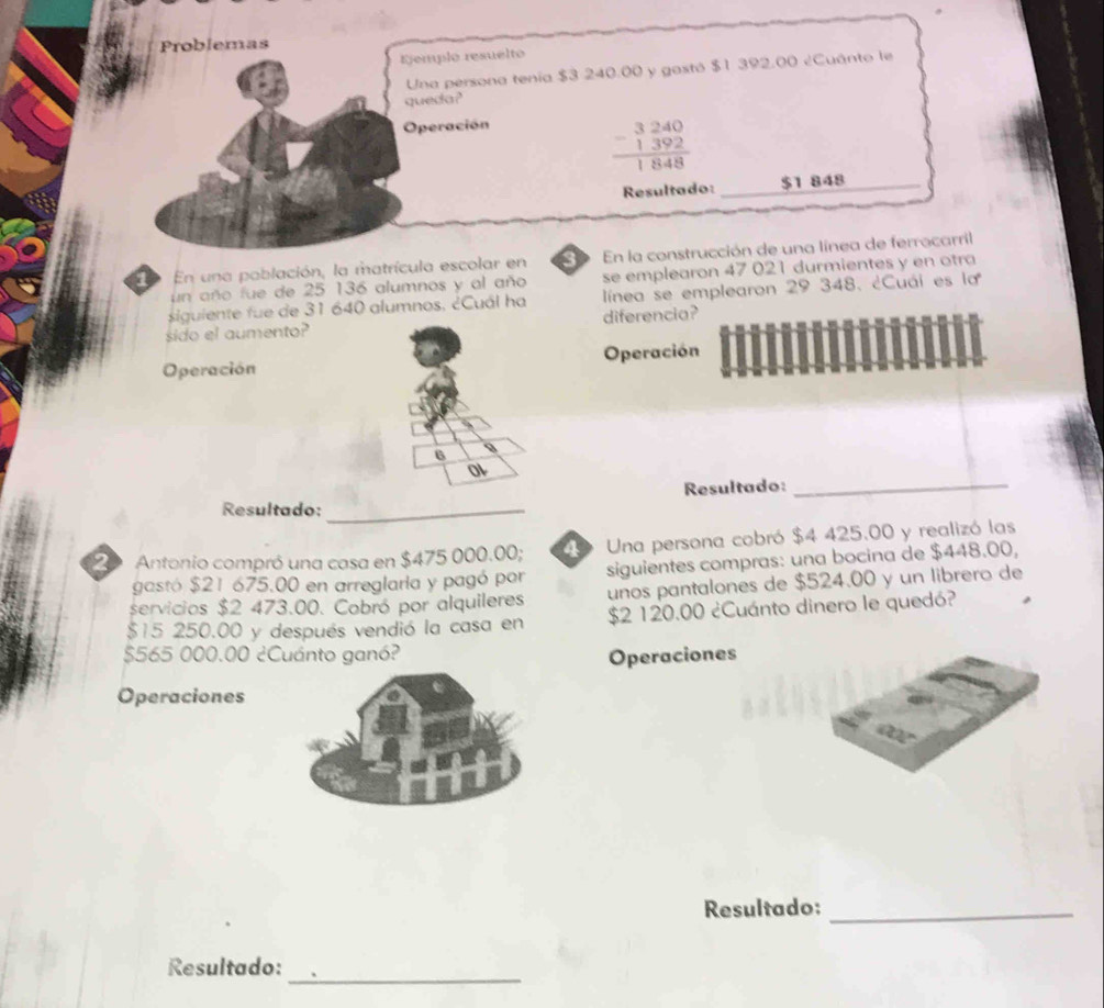 Problemas 
=emplo resuelto 
Una persona tenía $3 240.00 y gastó $1 392.00 ¿Cuánto le 
queda? 
Operación
beginarrayr 3240 -1392 hline 1848endarray
Resultado: $1 848
_ 
D En una población, la matrícula escolar en 3 En la construcción de una línea de ferrocarril 
un año fue de 25 136 alumnos y al año se emplearon 47 021 durmientes y en otra 
siguiente fue de 31 640 alumnos, ¿Cuál ha línea se emplearon 29 348. ¿Cuái es la 
sido el aumento? diferencia? 
Operación Operación 
6 
Resultado: 
_ 
Resultado:_ 
2 Antonio compró una casa en $475 000.00; 49 Una persona cobró $4 425.00 y realizó las 
gastó $21 675.00 en arreglaria y pagó por siguientes compras: una bocina de $448.00, 
servicios $2 473.00. Cobró por alquileres unos pantalones de $524.00 y un librero de
$15 250.00 y después vendió la casa en $2 120.00 ¿Cuánto dinero le quedó?
$565 000.00 ¿Cuánto ganó? Operaciones 
Operaciones 
Resultado:_ 
Resultado:_