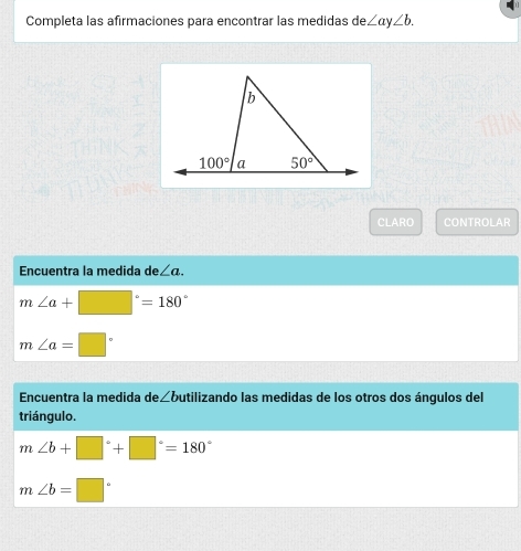 Completa las afirmaciones para encontrar las medidas de ∠ ay∠ b.
CLARO CONTROLAR
Encuentra la medida de∠ a.
m∠ a+□°=180°
m∠ a=□°
Encuentra la medida de∠butilizando las medidas de los otros dos ángulos del
triángulo.
m∠ b+□°+□°=180°
m∠ b=□°