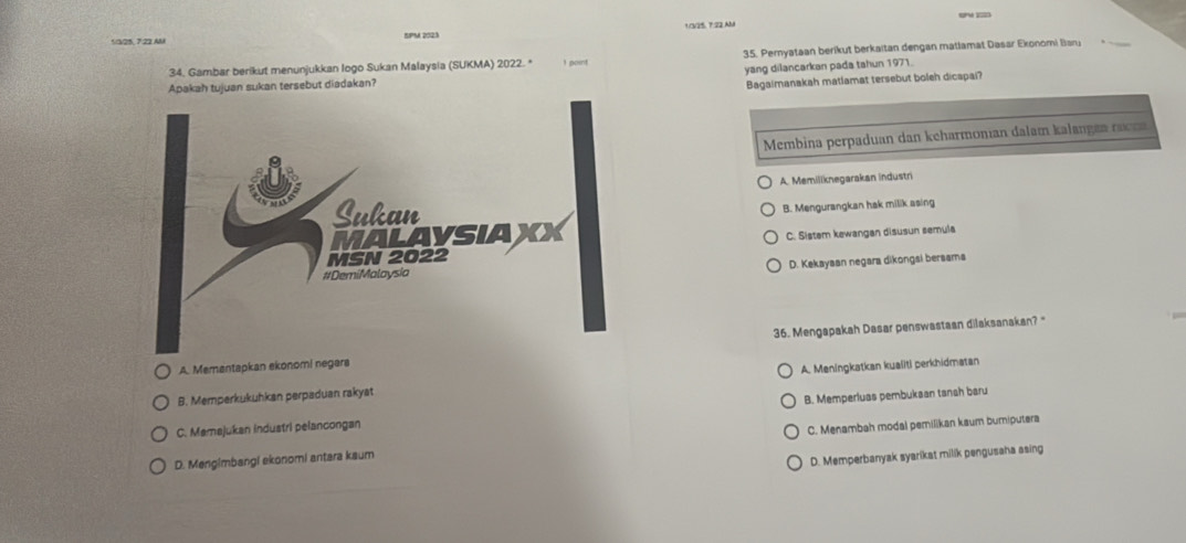 1/3/ 25, 722 AU SPM 2023 1/3/25, 7:22.AM
34, Gambar berikut menunjukkan Iogo Sukan Malaysia (SUKMA) 2022. * I point 35. Peryataan berikut berkaitan dengan matlamat Dasar Ekonomi Baru
Apakah tujuan sukan tersebut diadakan? yang dilancarkan pada tahun 1971.
Bagaimanakah matlamat tersebut boleh dicapai?
Membina perpaduan dan keharmonian dalam kalangea raa
A. Memiliknegarakan industri
B. Mengurangkan hak milik asing
C. Sistem kewangan disusun semula
D. Kekayaan negara dikongsi bersama
A. Memantapkan ekonomi negara 36. Mengapakah Dasar penswastaan dilaksanakan? '
B. Memperkukuhkan perpaduan rakyat A. Meningkatkan kualiti perkhidmatan
C. Mamajukan industri pelancongan B. Memperluas pembukaan tanah baru
D. Mengimbangi ekonomi antara kaum C. Menambah modal pemilikan kaum buriputera
D. Memperbanyak syarikat milik pengusaha asing