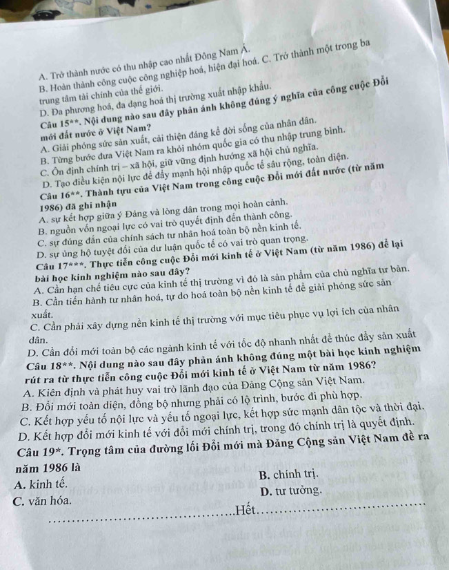 A. Trở thành nước có thu nhập cao nhất Đông Nam Á.
B. Hoàn thành công cuộc công nghiệp hoá, hiện đại hoá. C. Trở thành một trong ba
trung tâm tài chính của thế giới.
D. Đa phương hoá, đa dạng hoá thị trường xuất nhập khẩu.
Câu 15^(th) * Nội dung nào sau đây phản ánh không đúng ý nghĩa của công cuộc Đồi
mới đất nước ở Việt Nam?
A. Giải phóng sức sản xuất, cải thiện đáng kể đời sống của nhân dân.
B. Từng bước đưa Việt Nam ra khỏi nhóm quốc gia có thu nhập trung bình.
C. Ôn định chính trị - xã hội, giữ vững định hướng xã hội chủ nghĩa.
D. Tạo điều kiện nội lực đễ đẩy mạnh hội nhập quốc tế sâu rộng, toàn diện.
Câu 16^(**) Thành tựu của Việt Nam trong công cuộc Đổi mới đất nước (từ năm
1986) đã ghi nhận
A. sự kết hợp giữa ý Đảng và lòng dân trong mọi hoàn cảnh.
B. nguồn vốn ngoại lực có vai trò quyết định đến thành công.
C. sự đúng đắn của chính sách tư nhân hoá toàn bộ nền kinh tế.
D. sự ủng hộ tuyệt đối của dư luận quốc tế có vai trò quan trọng.
Câu 17^(**) 7. Thực tiễn công cuộc Đổi mới kinh tế ở Việt Nam (từ năm 1986) để lại
bài học kinh nghiệm nào sau đây?
A. Cần hạn chế tiêu cực của kinh tế thị trường vì đó là sản phẩm của chủ nghĩa tự bản.
B. Cần tiến hành tư nhân hoá, tự do hoá toàn bộ nền kinh tế đề giải phóng sức sản
xuất.
C. Cần phải xây dựng nền kinh tế thị trường với mục tiêu phục vụ lợi ích của nhân
dân.
D. Cần đổi mới toàn bộ các ngành kinh tế với tốc độ nhanh nhất để thúc đẩy sản xuất
Câu 18^(**) *. Nội dung nào sau đây phản ánh không đúng một bài học kinh nghiệm
rút ra từ thực tiễn công cuộc Đổi mới kinh tế ở Việt Nam từ năm 1986?
A. Kiên định và phát huy vai trò lãnh đạo của Đảng Cộng sản Việt Nam.
B. Đổi mới toàn diện, đồng bộ nhưng phải có lộ trình, bước đi phù hợp.
C. Kết hợp yếu tố nội lực và yếu tố ngoại lực, kết hợp sức mạnh dân tộc và thời đại.
D. Kết hợp đổi mới kinh tế với đổi mới chính trị, trong đó chính trị là quyết định.
Câu 19^*. Trọng tâm của đường lối Đổi mới mà Đảng Cộng sản Việt Nam đề ra
năm 1986 là
A. kinh tế. B. chính trị.
_
_
C. văn hóa. D. tư tưởng.
Hết