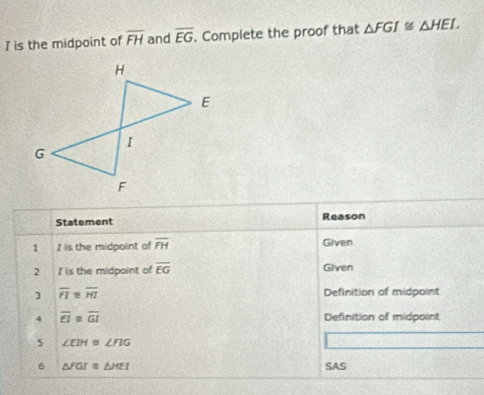 is the midpoint of overline FH and overline EG. Complete the proof that △ FGI≌ △ HEI, 
Statement Reason 
1 I is the midpoint of overline FH Given 
2 Iis the midpoint of overline EG Given 
3 overline FI≌ overline HI Definition of midpoint 
4 overline EI≌ overline GI Definition of midpoint 
5 ∠ EIH≌ ∠ FIG
6 △ FGI≌ △ HEI SAS