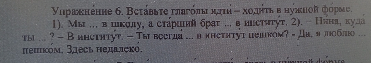 Υηражнение 6. Вставьτе глагόлыι иπτή η хοдητь в нужной форме. 
1). Мы ... в цικόлу, а сτарιιий брат ... в инсτиτуτ. 2). - Нинае куда 
ты ... ? - Винститут. - Тывсегда ... в институт пешком? - Да¸ я люобло ... 
лешком. Здесь недалек.