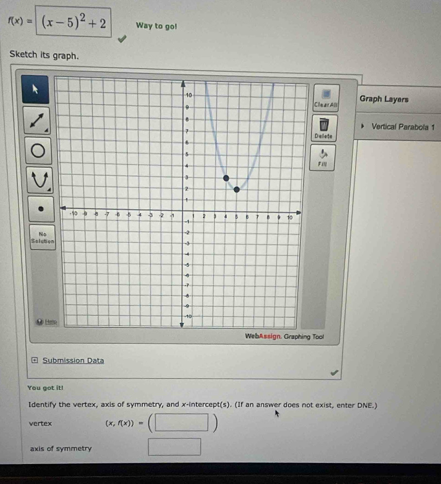 f(x)= (x-5)^2+2 Way to go!
Sketch its graph.
ClearAll Graph Layers
Vertical Parabola 1
Delete
Fill
No
Soluti
H
Tool
Submission Data
You got it!
Identify the vertex, axis of symmetry, and x-intercept(s). (If an answer does not exist, enter DNE.)
vertex (x,f(x))=
axis of symmetry