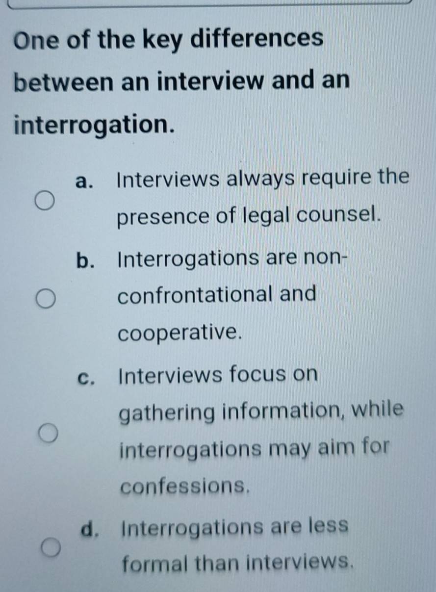 One of the key differences
between an interview and an
interrogation.
a. Interviews always require the
presence of legal counsel.
b. Interrogations are non-
confrontational and
cooperative.
c. Interviews focus on
gathering information, while
interrogations may aim for
confessions.
d. Interrogations are less
formal than interviews.