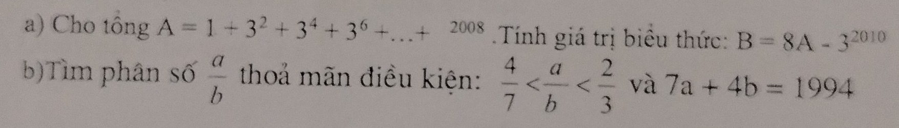 Cho tông A=1+3^2+3^4+3^6+...+2008 Tính giá trị biểu thức: B=8A-3^(2010)
b)Tìm phân số  a/b  thoả mãn điều kiên:  4/7  và 7a+4b=1994