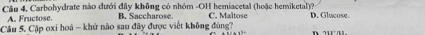 Carbohydrate nào dưới đây không có nhóm -OH hemiacetal (hoặc hemiketal)?
A. Fructose. B. Saccharose. C. Maltose D. Glucose.
Câu 5. Cặp oxi hoá - khử nào sau đây được viết không đúng? 2H /H.