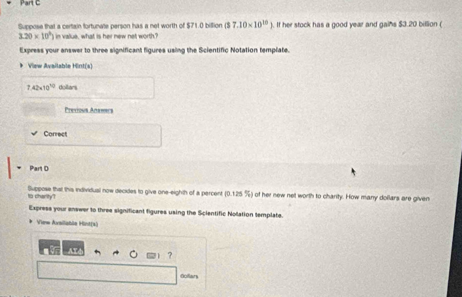 Suppose that a certain fortunate person has a net worth of $71.0 billion ($7.10* 10^(10)). If her stock has a good year and gains $3.20 billion (
3.20* 10^9) in value, what is her new net worth? 
Express your answer to three significant figures using the Scientific Notation template. 
View Available Hint(s)
7.42* 10^(10) doilars 
Previous Answers 
Correct 
Part D 
Suppose that this individual now decides to give one-eighth of a percent (0.125 %) of her new net worth to charity. How many dollars are given 
to charity? 
Express your answer to three significant figures using the Scientific Notation template. 
View Available Hint(s) 
ATd 
? 
Goilars