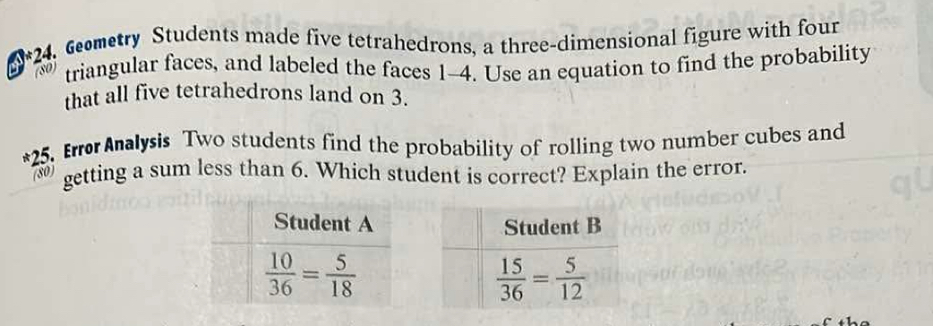 Gemetry Students made five tetrahedrons, a three-dimensional figure with four
(80) triangular faces, and labeled the faces 1-4. Use an equation to find the probability
that all five tetrahedrons land on 3.
*25. Errer Analysis Two students find the probability of rolling two number cubes and
(80) getting a sum less than 6. Which student is correct? Explain the error.