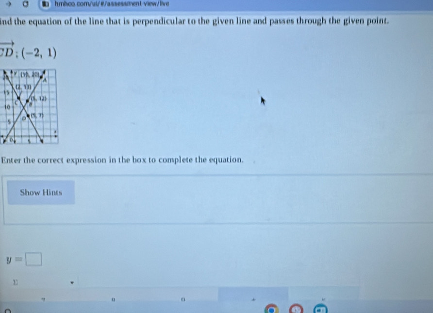 ind the equation of the line that is perpendicular to the given line and passes through the given point.
vector CD:(-2,1)
1
1
Enter the correct expression in the box to complete the equation.
Show Hints
y=□
q