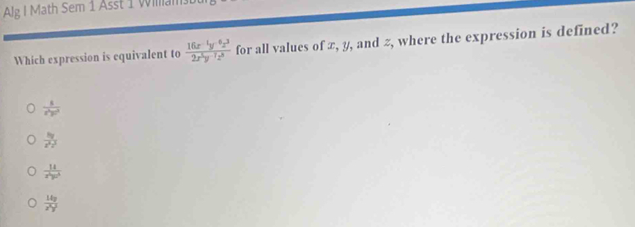 Alg I Math Sem 1 Asst 1 Wilam
Which expression is equivalent to  (16x^(-1)y^(-6)z^3)/2x^5y^(-7)z^8  for all values of æ, y, and z, where the expression is defined?
 8/x^2yz^2 
 8y/z^3z^3 
 14/x^5yz^5 
 14y/x^3y^3 