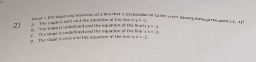 what is the slope and equation of a line that is perpendicular to the x-axis passing through the poin t
A The slope is zero and the equation of the line is y=-1. 
2) B. The slope is undefined and the equation of the line is y=-1. (-2,-1)
C. The slope is undefined and the equation of the line is x=-2.
D. The slope is zero and the equation of the line is x=-2.