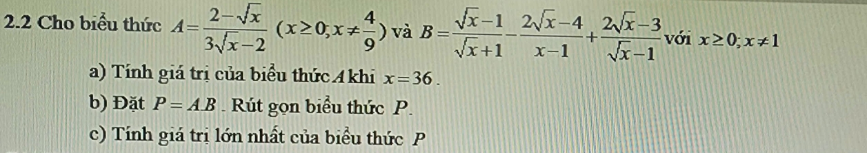 2.2 Cho biểu thức A= (2-sqrt(x))/3sqrt(x)-2 (x≥ 0, x!=  4/9 ) và B= (sqrt(x)-1)/sqrt(x)+1 - (2sqrt(x)-4)/x-1 + (2sqrt(x)-3)/sqrt(x)-1  với x≥ 0; x!= 1
a) Tính giá trị của biểu thức Akhi x=36. 
b) Đặt P=AB. Rút gọn biểu thức P. 
c) Tính giá trị lớn nhất của biểu thức P