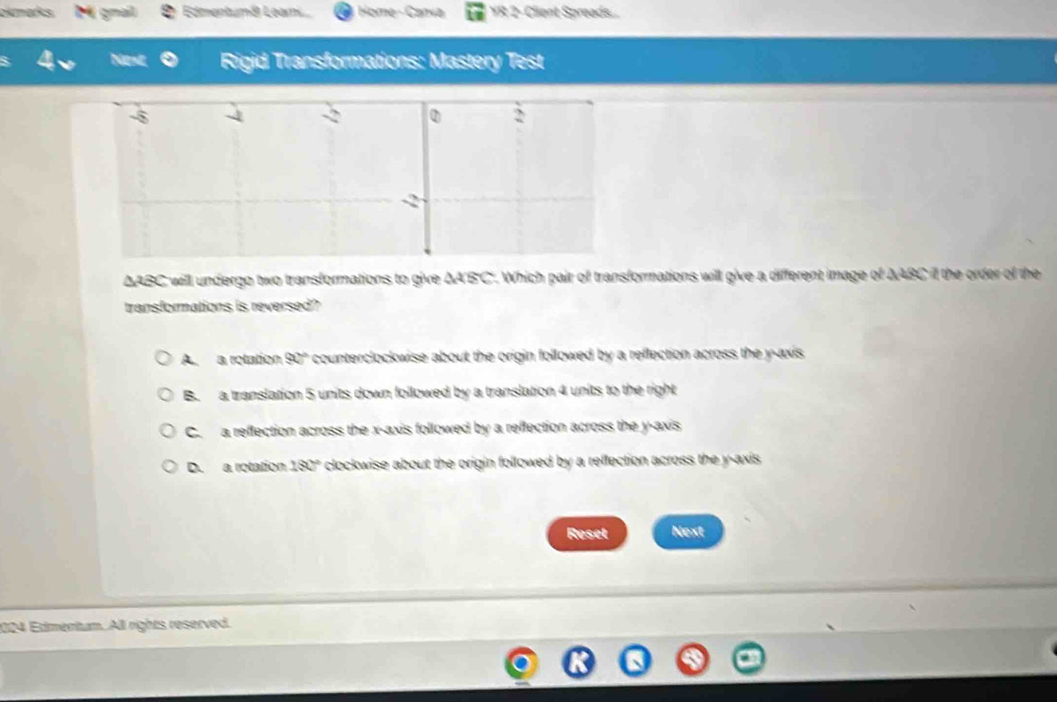 okmarks. M gnal Edmentumá Leam Home - Canva YR 2- Client Spreads...
Nent Rigid Transformations: Mastery Test
-8
-2
2
-2
ΔABC will undergo two transformations to give ΔA'B'C'. Which pair of transformations will give a different image of AABC il the order of the
transformations is reversed?
A. a rotation 90° counterclockwise about the origin followed by a reflection across the y-axis
B. a translation 5 units down followed by a translation 4 units to the right
C. a reffection across the x-axis followed by a reflection across the y-axis
D. a rotation 180° clockwise about the origin followed by a reflection across the y-axis 
Reset Next
024 Edmentum. All rights reserved.