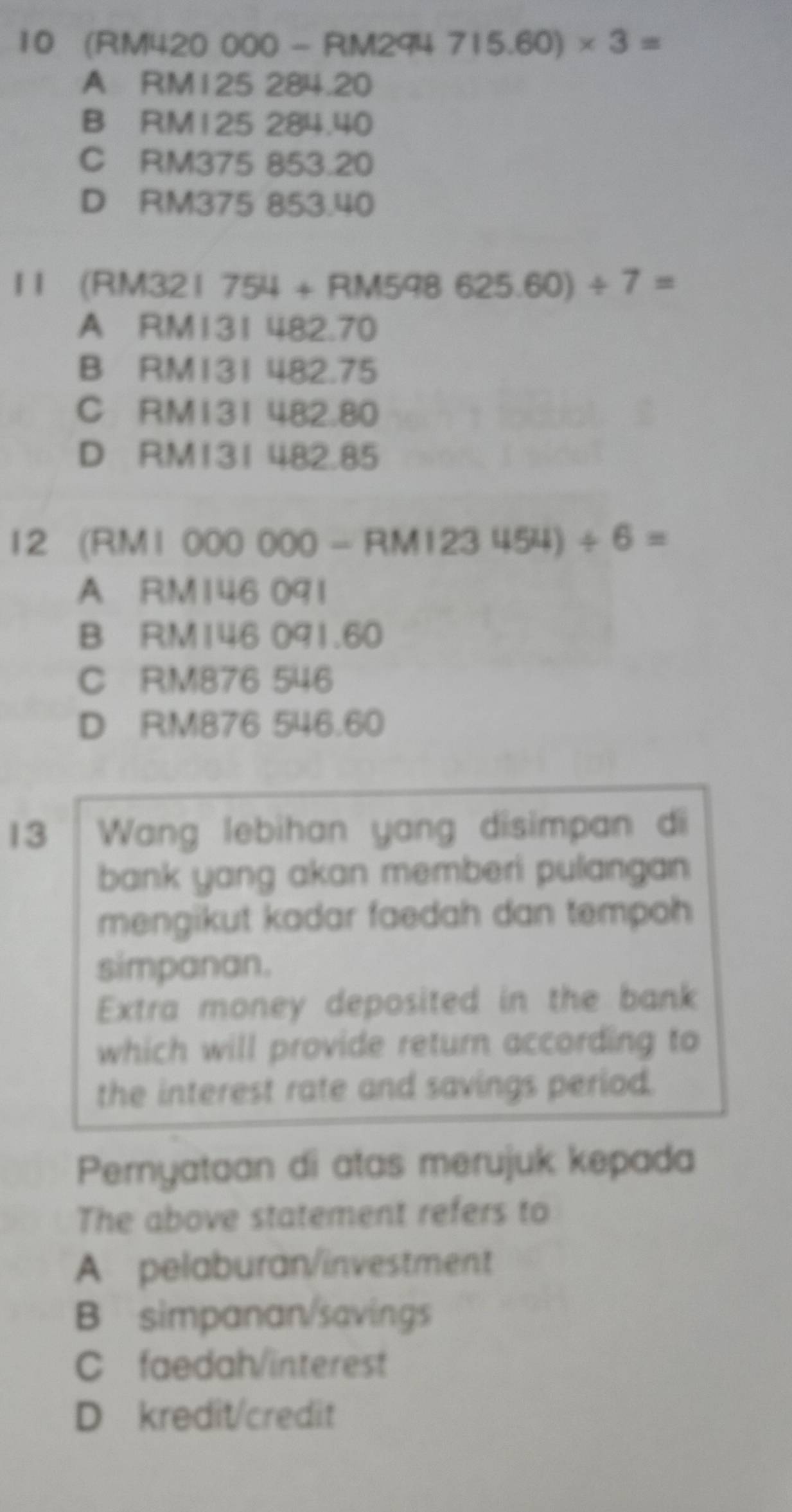 10 (RM420 000 - RM294 715.60)* 3=
A RM125 284.20
B RM125 284.40
C RM375 853.20
D RM375 853.40
11 (RM321 754 + RM598625.60)/ 7=
A RM131 482.70
B RM131 482.75
C RM131 482.80
D RM131 482.85
12 (RM1 000 000 - RM1 23454)/ 6=
A RM146 091
B RM146 091.60
C RM876 546
D RM876 546.60
13 Wang lebihan yang disimpan di
bank yang akan memberi pulangan 
mengikut kadar faedah dan tempoh 
simpanan.
Extra money deposited in the bank
which will provide return according to
the interest rate and savings period.
Pernyataan di atas merujuk kepada
The above statement refers to
A pelaburan/investment
B simpanan/savings
C faedah/interest
D kredit/credit