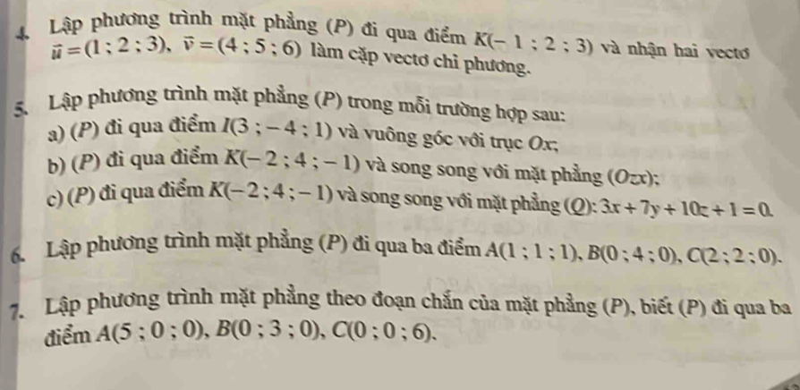 Lập phương trình mặt phẳng (P) đi qua điểm K(-1;2;3) và nhận hai vectơ
vector u=(1;2;3), vector v=(4;5;6) làm cặp vectơ chỉ phương. 
5. Lập phương trình mặt phẳng (P) trong mỗi trường hợp sau: 
a) (P) đi qua điểm I(3;-4;1) và vuông góc với trục Ox, 
b) (P) đi qua điểm K(-2;4;-1) và song song với mặt phẳng (Ozx); 
c) (P) đi qua điểm K(-2;4;-1) và song song với mặt phẳng (Q): 3x+7y+10z+1=0. 
6. Lập phương trình mặt phẳng (P) đi qua ba điểm A(1;1;1), B(0;4;0), C(2;2:0). 
7. Lập phương trình mặt phẳng theo đoạn chắn của mặt phẳng (P), biết (P) đi qua ba 
điểm A(5;0;0), B(0;3;0), C(0;0;6).