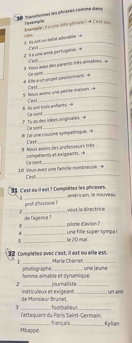 Transformez les phrases comme dans 
I'exemple. 
Exemple : Il a une idée géniale I → C'est son 
idée. 
1 Ils ont un bébé adorable. → 
C'est 
_ 
_ 
2 ll a une amie portugaise. → 
C'est 
_ 
3 Vous avez des parents très aimables. ~ 
Ce sont 
_ 
4 Elle a un projet passionnant. → 
C'est 
5 Nous avons une petite maison. → 
C'est 
_ 
_ 
6 Ils ont trois enfants. → 
Ce sont 
_ 
7 Tu as des idées originales. → 
Ce sont 
_ 
8 J’ai une cousine sympathique. → 
C'est 
9 Nous avons des professeurs très 
_ 
compétents et exigeants. → 
Ce sont 
. 
10 Vous avez une famille nombreuse. → 
C'est 
_ 
31 C'est ou il est ? Complétez les phrases. 
_1 
américain, le nouveau 
prof d’histoire ? 
2 _vous la directrice 
de l’agence ? 
3 _pilote d'avion ? 
_4 
une fille super sympa ! 
5 _le 20 mai. 
32 Complétez avec c'est, il est ou elle est. 
1 _Marie Charret._ 
photographe. _une jeune 
femme aimable et dynamique. 
2 _journaliste._ 
méticuleux et exigeant. _un ami 
de Monsieur Brunet. 
3 _footballeur._ 
l’attaquant du Paris Saint-Germain. 
_ français. _Kylian 
Mbappé.