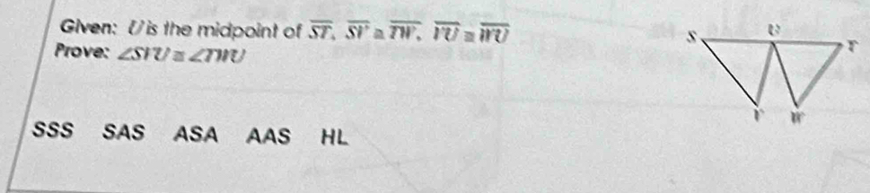 Given: V is the midpoint of overline ST, overline SV≌ overline TW, overline I'U≌ overline WU
Prove: ∠ SIU≌ ∠ TWU
SSS SAS S ASA AAS HL