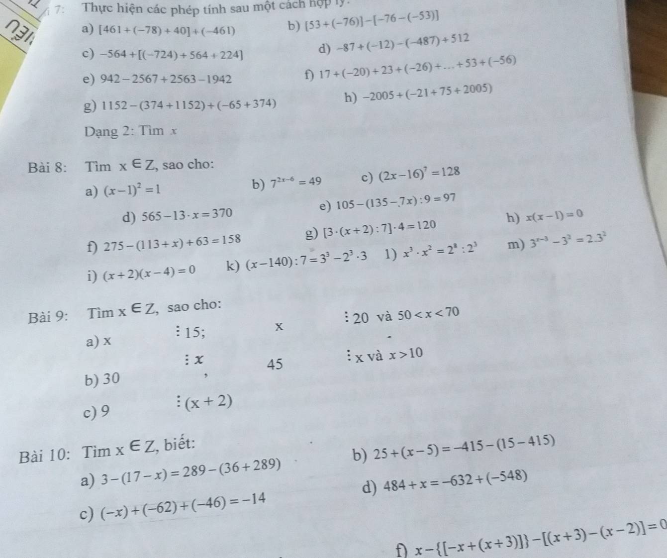 7:  Thực hiện các phép tính sau một cách hợp lý:
a) [461+(-78)+40]+(-461) b) [53+(-76)]-[-76-(-53)]
c) -564+[(-724)+564+224]
d) -87+(-12)-(-487)+512
e) 942-2567+2563-1942
f) 17+(-20)+23+(-26)+...+53+(-56)
g) 1152-(374+1152)+(-65+374)
h) -2005+(-21+75+2005)
Dạng 2: Tìm x
Bài 8: Tìm x∈ Z , sao cho:
a) (x-1)^2=1 b) 7^(2x-6)=49 c) (2x-16)^7=128
d) 565-13· x=370 e) 105-(135-7x):9=97
g) [3· (x+2):7]· 4=120
h) x(x-1)=0
f) 275-(113+x)+63=158
i) (x+2)(x-4)=0 k) (x-140):7=3^3-2^3· 3 1) x^3· x^2=2^8:2^3 m) 3^(x-3)-3^2=2.3^2
Bài 9: Tìm x∈ Z , sao cho:
: 20 và 50
a) x
? 15;
x
: x
45
x và x>10
b) 30
,
c) 9
(x+2)
Bài 10: Tìm x∈ Z , biết:
b)
a) 3-(17-x)=289-(36+289) 25+(x-5)=-415-(15-415)
d) 484+x=-632+(-548)
c) (-x)+(-62)+(-46)=-14
f) x- [-x+(x+3)] -[(x+3)-(x-2)]=0