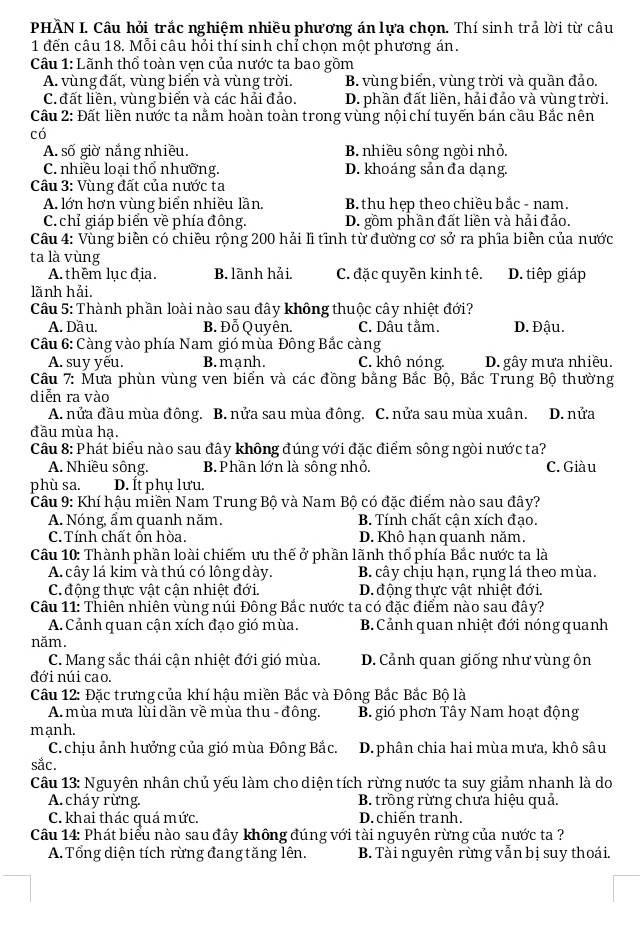 PHÂN I. Câu hỏi trắc nghiệm nhiều phương án lựa chọn. Thí sinh trả lời từ câu
1 đến câu 18. Mỗi câu hỏi thí sinh chỉ chọn một phương án.
Câu 1: Lãnh thổ toàn vẹn của nước ta bao gồm
A. vùng đất, vùng biển và vùng trời. B. vùng biển, vùng trời và quần đảo.
C. đất liền, vùng biển và các hải đảo. D. phần đất liền, hải đảo và vùng trời.
Cầu 2: Đất liền nước ta nằm hoàn toàn trong vùng nội chí tuyến bán cầu Bắc nên
có
A. số giờ nắng nhiều. B. nhiều sông ngòi nhỏ.
C. nhiều loại thổ nhưỡng. D. khoáng sản đa dạng.
Câu 3: Vùng đất của nước ta
A. lớn hơn vùng biển nhiều lần. B. thu hẹp theo chiều bắc - nam.
C. chỉ giáp biển về phía đông. D. gồm phần đất liền và hải đảo.
Câu 4: Vùng biền có chiều rộng 200 hải lĩ tĩnh từ đường cơ sở ra phĩa biên của nước
ta là vùng
A. thêm lục địa. B. lãnh hải. C. đặc quyền kinh tê. D. tiếp giáp
lãnh hải.
Câu 5: Thành phần loài nào sau đây không thuộc cây nhiệt đới?
A. Dầu. B. Đỗ Quyên. C. Dấu tằm. D. Đậu.
Cầu 6: Càng vào phía Nam gió mùa Đông Bắc càng
A. suy yếu. B. mạnh. C. khô nóng. D. gây mưa nhiều.
Cầu 7: Mưa phùn vùng ven biển và các đồng bằng Bắc Bộ, Bắc Trung Bộ thường
diễn ra vào
A. nửa đầu mùa đông. B. nửa sau mùa đông. C. nửa sau mùa xuân. D. nửa
đầu mùa hạ.
Câu 8: Phát biểu nào sau đây không đúng với đặc điểm sông ngòi nước ta?
A. Nhiều sông. B. Phần lớn là sông nhỏ. C. Giàu
phù sa. D. Ít phụ lưu.
Câu 9: Khí hậu miền Nam Trung Bộ và Nam Bộ có đặc điểm nào sau đây?
A. Nóng, ẩm quanh năm. B. Tính chất cận xích đạo.
C. Tính chất ôn hòa. D. Khô hạn quanh năm.
Câu 10: Thành phần loài chiếm ưu thế ở phần lãnh thổ phía Bắc nước ta là
A. cây lá kim và thú có lông dày. B. cây chịu hạn, rụng lá theo mùa.
C động thực vật cận nhiệt đới. D. động thực vật nhiệt đới.
Câu 11: Thiên nhiên vùng núi Đông Bắc nước ta có đặc điểm nào sau đây?
A. Cảnh quan cận xích đạo gió mùa. B. Cảnh quan nhiệt đới nóng quanh
năm.
C. Mang sắc thái cận nhiệt đới gió mùa. D. Cảnh quan giống như vùng ôn
đới núi cao.
Cầu 12: Đặc trưng của khí hậu miền Bắc và Đông Bắc Bắc Bộ là
A. mùa mưa lùi dần về mùa thu - đông. B. gió phơn Tây Nam hoạt động
mạnh.
C. chịu ảnh hưởng của gió mùa Đông Bắc. D. phân chia hai mùa mưa, khô sâu
sắc.
Câu 13: Nguyên nhân chủ yếu làm cho diện tích rừng nước ta suy giảm nhanh là do
A. cháy rừng. B. trồng rừng chưa hiệu quả.
C. khai thác quá mức. D. chiến tranh.
Câu 14: Phát biểu nào sau đây không đúng với tài nguyên rừng của nước ta ?
A. Tổng diện tích rừng đang tăng lên. B. Tài nguyên rừng vẫn bị suy thoái.