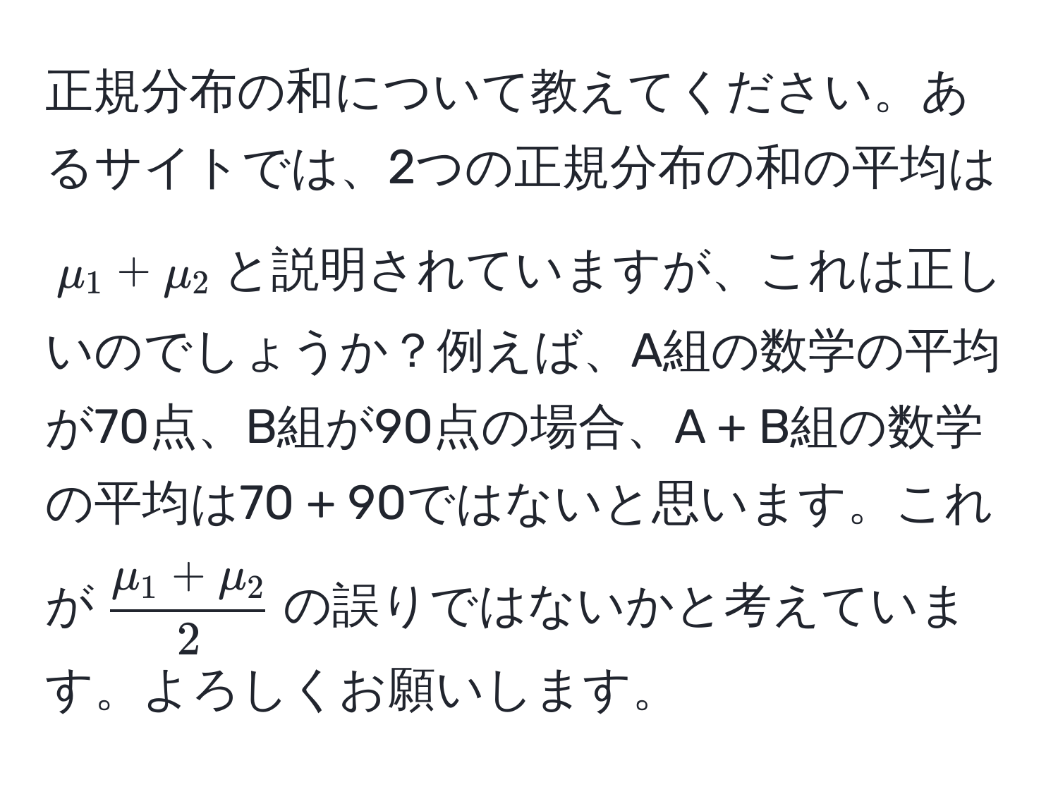 正規分布の和について教えてください。あるサイトでは、2つの正規分布の和の平均は$mu_1 + mu_2$と説明されていますが、これは正しいのでしょうか？例えば、A組の数学の平均が70点、B組が90点の場合、A + B組の数学の平均は70 + 90ではないと思います。これが$ (mu_1 + mu_2)/2 $の誤りではないかと考えています。よろしくお願いします。