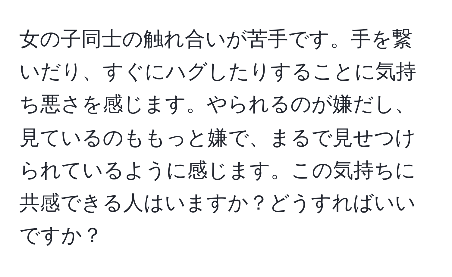 女の子同士の触れ合いが苦手です。手を繋いだり、すぐにハグしたりすることに気持ち悪さを感じます。やられるのが嫌だし、見ているのももっと嫌で、まるで見せつけられているように感じます。この気持ちに共感できる人はいますか？どうすればいいですか？