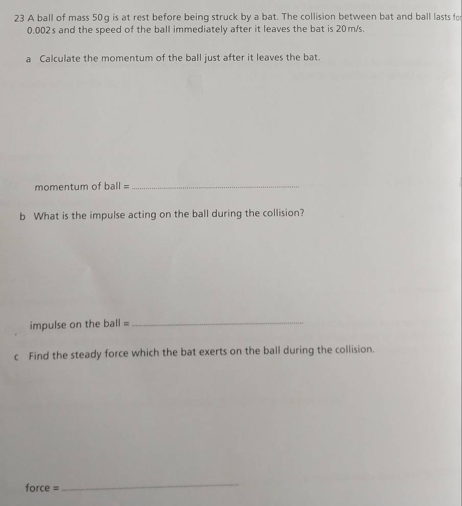 A ball of mass 50g is at rest before being struck by a bat. The collision between bat and ball lasts for
0.002s and the speed of the ball immediately after it leaves the bat is 20m/s. 
a Calculate the momentum of the ball just after it leaves the bat. 
momentum of ball= _ 
b What is the impulse acting on the ball during the collision? 
impulse on the ba all= . 
_ 
c Find the steady force which the bat exerts on the ball during the collision.
force =
_