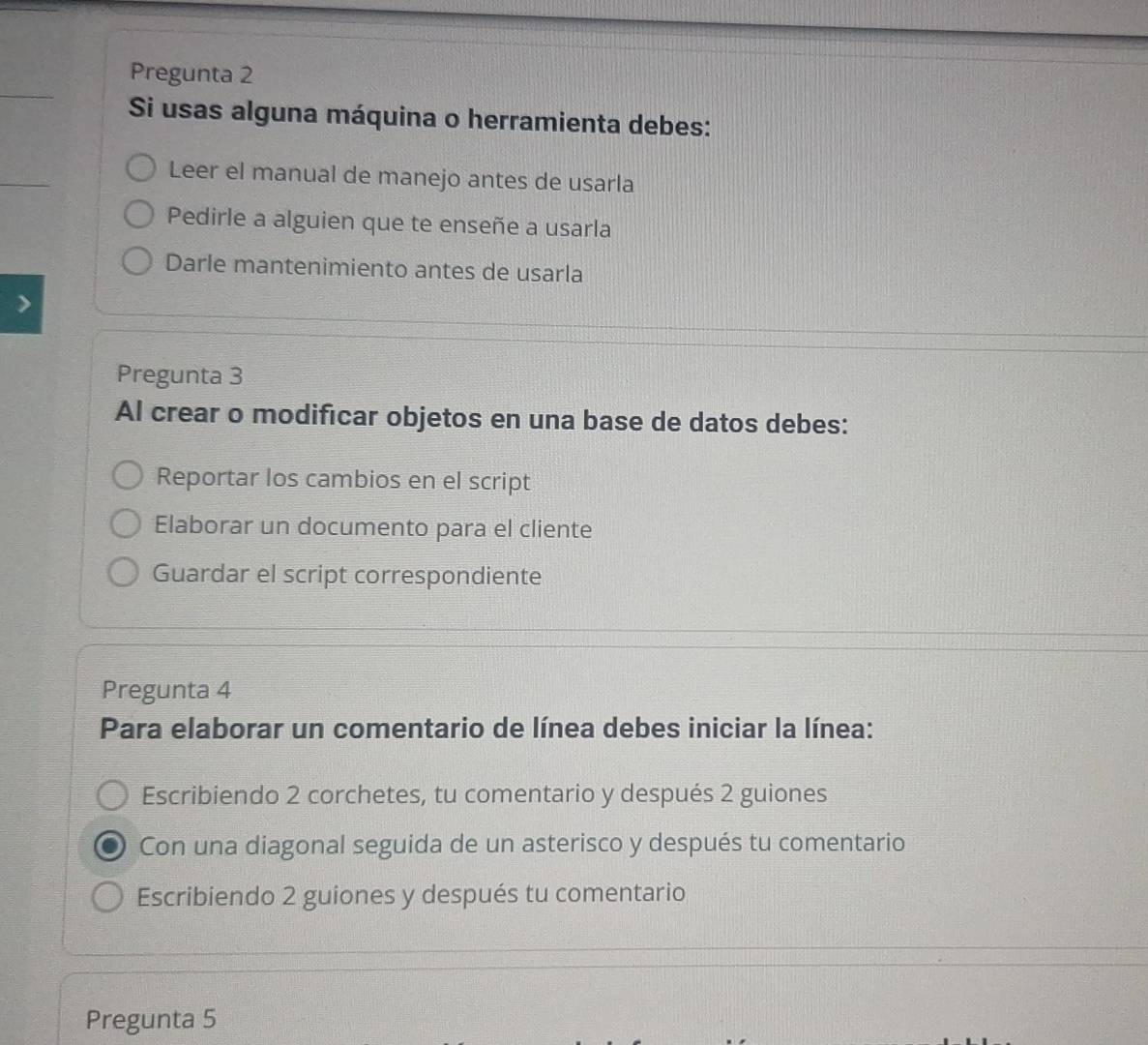 Pregunta 2
Si usas alguna máquina o herramienta debes:
Leer el manual de manejo antes de usarla
Pedirle a alguien que te enseñe a usarla
Darle mantenimiento antes de usarla
Pregunta 3
Al crear o modificar objetos en una base de datos debes:
Reportar los cambios en el script
Elaborar un documento para el cliente
Guardar el script correspondiente
Pregunta 4
Para elaborar un comentario de línea debes iniciar la línea:
Escribiendo 2 corchetes, tu comentario y después 2 guiones
Con una diagonal seguida de un asterisco y después tu comentario
Escribiendo 2 guiones y después tu comentario
Pregunta 5