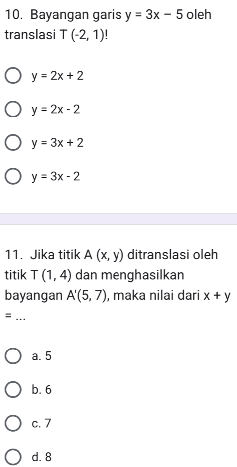 Bayangan garis y=3x-5 oleh
translasi T(-2,1)
y=2x+2
y=2x-2
y=3x+2
y=3x-2
11. Jika titik A(x,y) ditranslasi oleh
titik T(1,4) dan menghasilkan
bayangan A'(5,7) , maka nilai dari x+y
_=
a. 5
b. 6
c. 7
d. 8