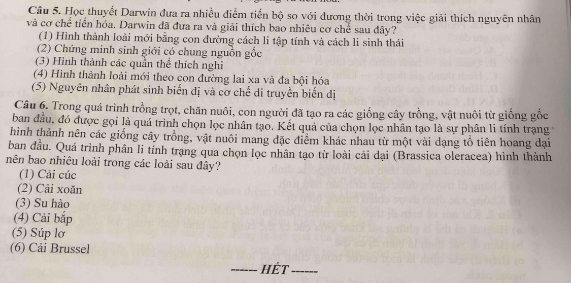 Học thuyết Darwin đưa ra nhiều điểm tiến bộ so với đương thời trong việc giải thích nguyên nhân
và cơ chế tiến hóa. Darwin đã đưa ra và giải thích bao nhiêu cơ chế sau đây?
(1) Hình thành loài mới bằng con đường cách li tập tính và cách li sinh thái
(2) Chứng minh sinh giới có chung nguồn gốc
(3) Hình thành các quần thể thích nghi
(4) Hình thành loài mới theo con đường lai xa và đa bội hóa
(5) Nguyên nhân phát sinh biến dị và cơ chế di truyền biến dị
Câu 6. Trong quá trình trồng trọt, chăn nuôi, con người đã tạo ra các giống cây trồng, vật nuôi từ giống gốc
ban đầu, đó được gọi là quá trình chọn lọc nhân tạo. Kết quả của chọn lọc nhân tạo là sự phân li tính trạng
hình thành nên các giống cây trồng, vật nuôi mang đặc điểm khác nhau từ một vài dạng tổ tiên hoang dại
ban đầu. Quá trình phân li tính trạng qua chọn lọc nhân tạo từ loài cải dại (Brassica oleracea) hình thành
nên bao nhiêu loài trong các loài sau đây?
(1) Cải cúc
(2) Cải xoăn
(3) Su hào
(4) Cải bắp
(5) Súp lơ
(6) Cải Brussel
_Hết_