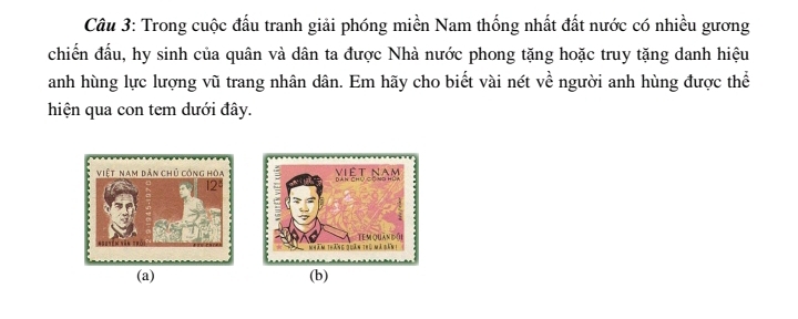 Trong cuộc đấu tranh giải phóng miền Nam thống nhất đất nước có nhiều gương 
chiến đầu, hy sinh của quân và dân ta được Nhà nước phong tặng hoặc truy tặng danh hiệu 
anh hùng lực lượng vũ trang nhân dân. Em hãy cho biết vài nét về người anh hùng được thể 
hiện qua con tem dưới đây. 
(a) (b)