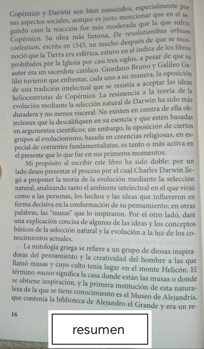 Copérnico y Darwin son bien conocidos, especialmente por
sus aspectos sociales, aunque es justo mencionar que en el se.
gundo caso la reacción fue más moderada que la que sufrió
Copérnico. Su obra más famosa, De revolutionibus orbium
coelestium, escrita en 1543, no mucho después de que se reco.
noció que la Tierra era esférica, estuvo en el índice de los libros
prohibidos por la Iglesia por casi tres siglos, a pesar de que su
autor era un sacerdote católico. Giordano Bruno y Galileo Ga-
lilei tuvieron que enfrentar, cada uno a su manera, la oposición
de una tradición intelectual que se resistía a aceptar las ideas
heliocentristas de Copérnico. La resistencia a la teoría de la
evolución mediante la selección natural de Darwin ha sido más
duradera y no menos visceral. No existen en contra de ella ob-
jeciones que la descalifiquen en su esencia y que estén basadas
en argumentos científicos; sin embargo, la oposición de ciertos
grupos al evolucionismo, basada en creencias religiosas, en es-
pecial de corrientes fundamentalistas, es tanto o más activa en
el presente que lo que fue en sus primeros momentos.
Mi propósito al escribir este libro ha sido doble: por un
lado deseo presentar el proceso por el cual Charles Darwin lle-
gó a proponer la teoría de la evolución mediante la selección
natural, analizando tanto el ambiente intelectual en el que vivió
como a las personas, los hechos y las ideas que influyeron en
forma decisiva en la conformación de su pensamiento; en otras
palabras, las “musas” que lo inspiraron. Por el otro lado, daré
una explicación concisa de algunas de las ideas y los conceptos
básicos de la selección natural y la evolución a la luz de los co-
nocimientos actuales.
La mitología griega se refiere a un grupo de diosas inspira-
doras del pensamiento y la creatividad del hombre a las que
llamó musas y cuyo culto tenía lugar en el monte Helicón. El
término museo significa la casa donde están las musas o donde
se obtiene inspiración, y la primera institución de esta natura-
leza de la que se tiene conocimiento es el Museo de Alejandría,
que contenía la biblioteca de Alejandro el Grande y era un re-
16
resumen