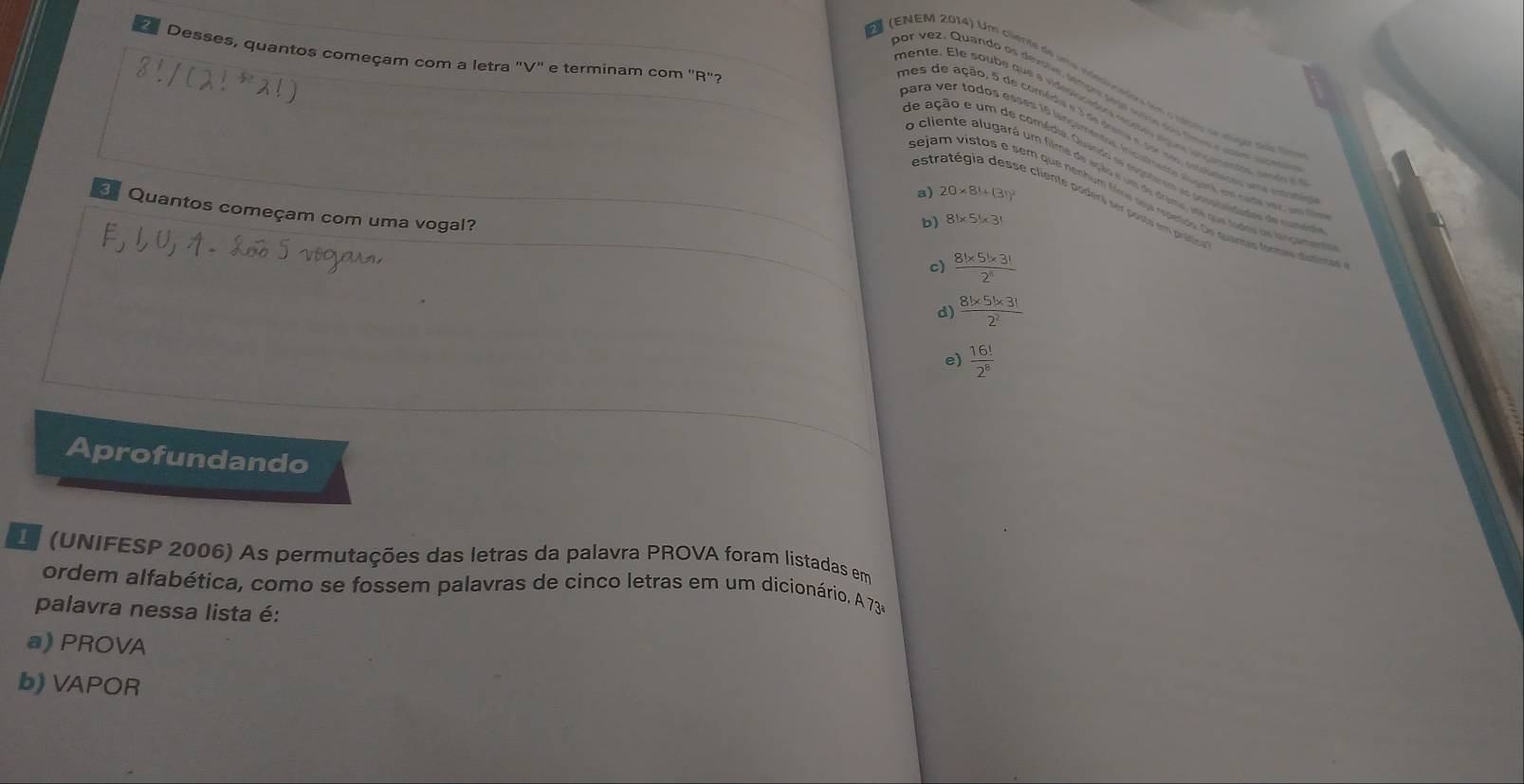 Desses, quantos começam com a letra "V" e terminam com 'R"?
(ENEM 2014) Um clienta de uma erero c adors em o vatro a taga too t
or vez, Quando os devolvr temor segs sutre dos times e co surese
men te . E le soube que a videdon dr e st o e pe ete se se n o 
e ação e um de comédia. Quando s sepntemen ao prosiustados de camio
o cliente alugará um filme de ação e um de drime, se que tados os looçament
a) 20* 81+(31)^2
estratégia desse cliente poders ser posto em prot
ejam vistos e sem que nenhum filme sua repeido. De quanses fermas dústirca
Quantos começam com uma vogal?
b) 8!* 5!* 3!
c)  (8!* 5!* 3!)/2! 
d)  (8!* 5!* 3!)/2^2 
e)  16!/2^8 
Aprofundando
L (UNIFESP 2006) As permutações das letras da palavra PROVA foram listadas em
ordem alfabética, como se fossem palavras de cinco letras em um dicionário. A 73ª
palavra nessa lista é:
a) PROVA
b) VAPOR