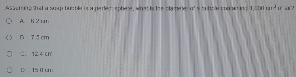 Assuming that a soap bubble is a perfect sphere, what is the diameter of a bubble containing 1,000cm^3 of air?
A. 6.2 cm
B. 7.5 cm
C. 12.4 cm
D. 15.0 cm