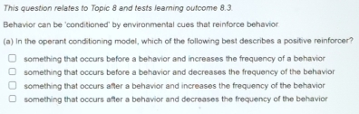 This question relates to Topic 8 and tests learning outcome 8.3
Behavior can be 'conditioned' by environmental cues that reinforce behavior
(a) In the operant conditioning model, which of the following best describes a positive reinforcer?
something that occurs before a behavior and increases the frequency of a behavior
something that occurs before a behavior and decreases the frequency of the behavior
something that occurs after a behavior and increases the frequency of the behavior
something that occurs after a behavior and decreases the frequency of the behavior