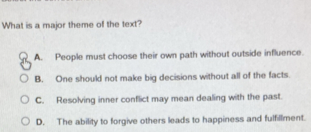 What is a major theme of the text?
A. People must choose their own path without outside influence.
B. One should not make big decisions without all of the facts.
C. Resolving inner conflict may mean dealing with the past.
D. The ability to forgive others leads to happiness and fulfillment.