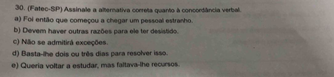 (Fatec-SP) Assinale a alternativa correta quanto à concordância verbal.
a) Foi então que começou a chegar um pessoal estranho.
b) Devem haver outras razões para ele ter desistido.
c) Não se admitirá exceções.
d) Basta-lhe dois ou três dias para resolver isso.
e) Queria voltar a estudar, mas faltava-lhe recursos.