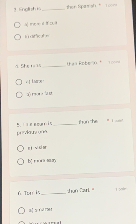 English is _than Spanish. * 1 point
a) more difficult
b) difficulter
4. She runs _than Roberto. * 1 point
a) faster
b) more fast
5. This exam is _than the * 1 point
previous one.
a) easier
b) more easy
6. Tom is _than Carl. * 1 point
a) smarter
re smart